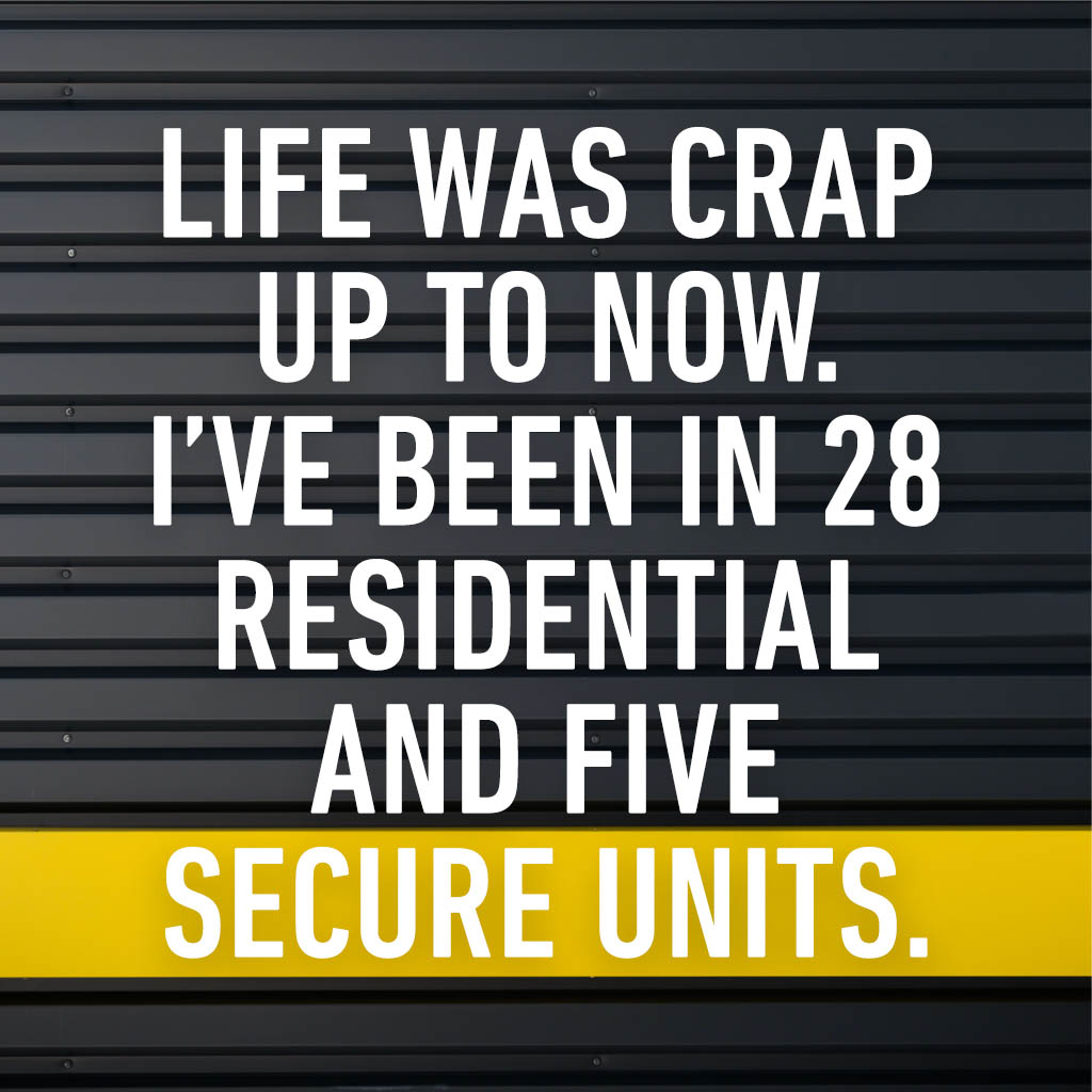 Life was crap up to now. I’ve been in 28 residential and 5 secure units.