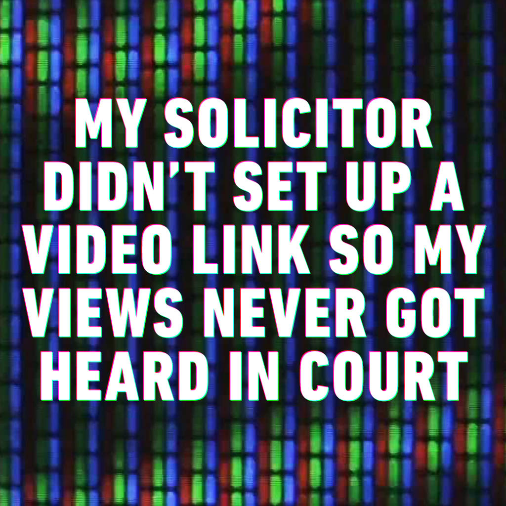 My solicitor didn’t set up a video link so my views never got heard in court