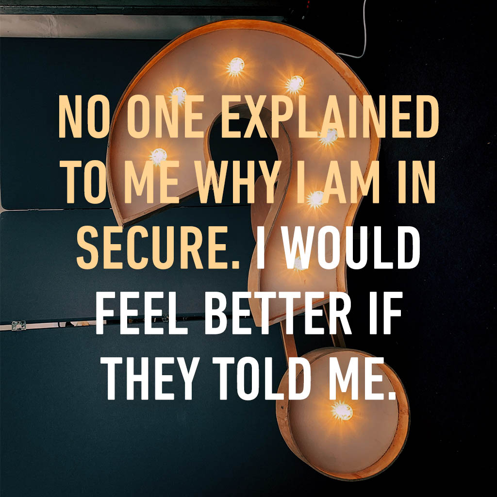 No one explained to me why I am in secure I would feel better if they told me