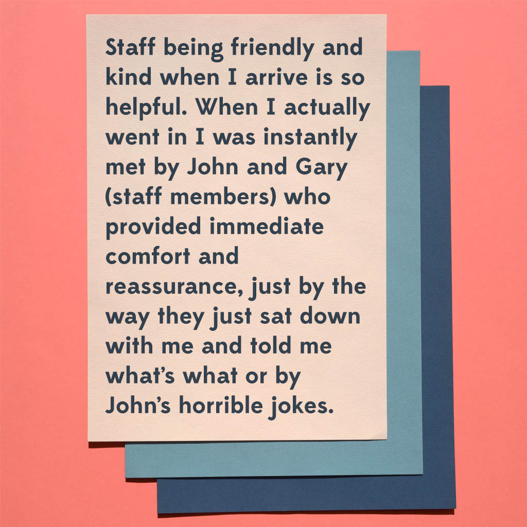 Staff being friendly and kind when I arrive is so helpful. When I actually went in I was instantly met by John and Gary (staff members) who provided immediate comfort and reassurance just by the way they just sat down with me and told me what’s what or by John’s horrible jokes