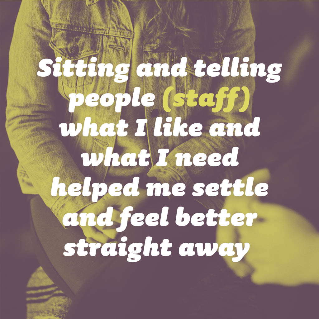Sitting and telling people (staff) what I like and what I need helped me settle and feel better straight away
