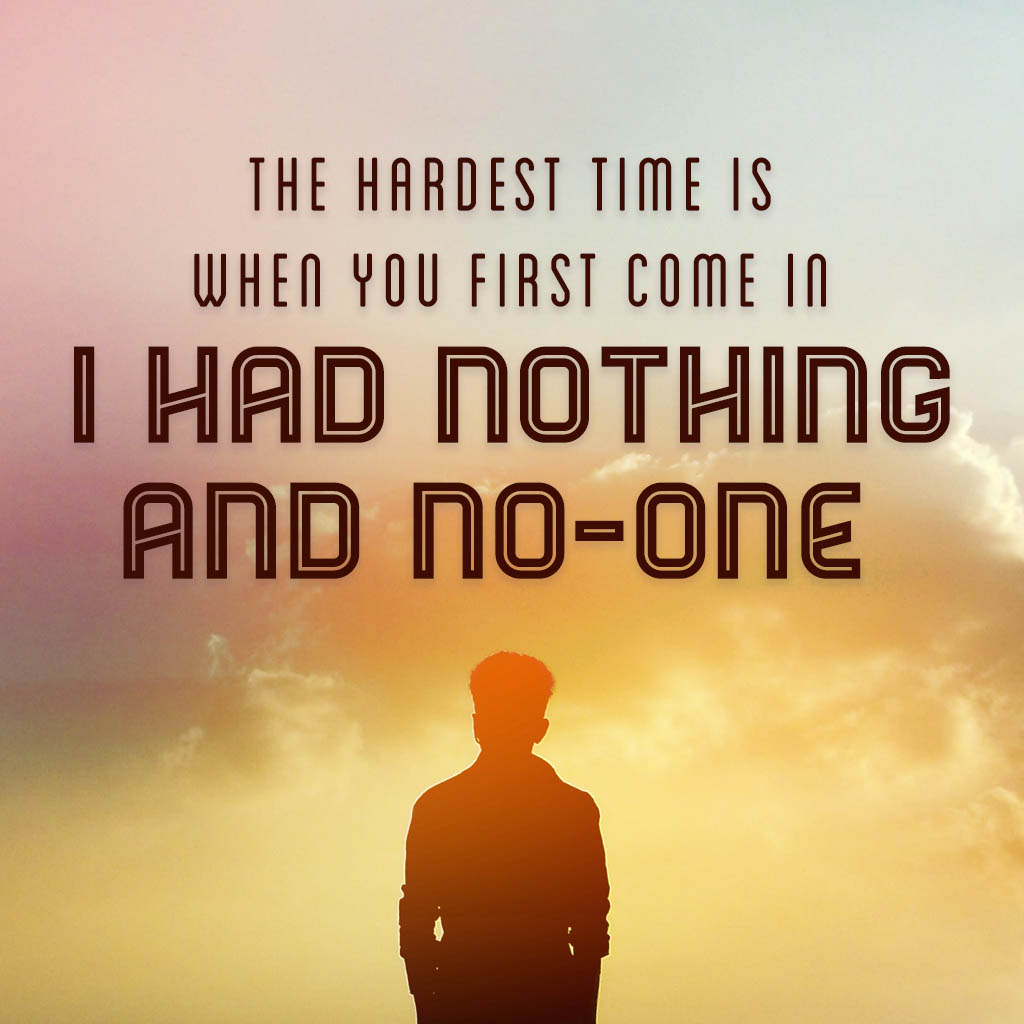 The hardest time is when you first come in. I had nothing and no-one.