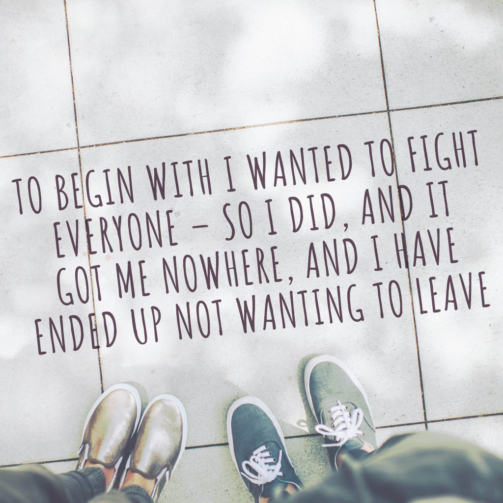 To begin with I wanted to fight everyone-so I did and it got me nowhere and I have ended up not wanting to leave