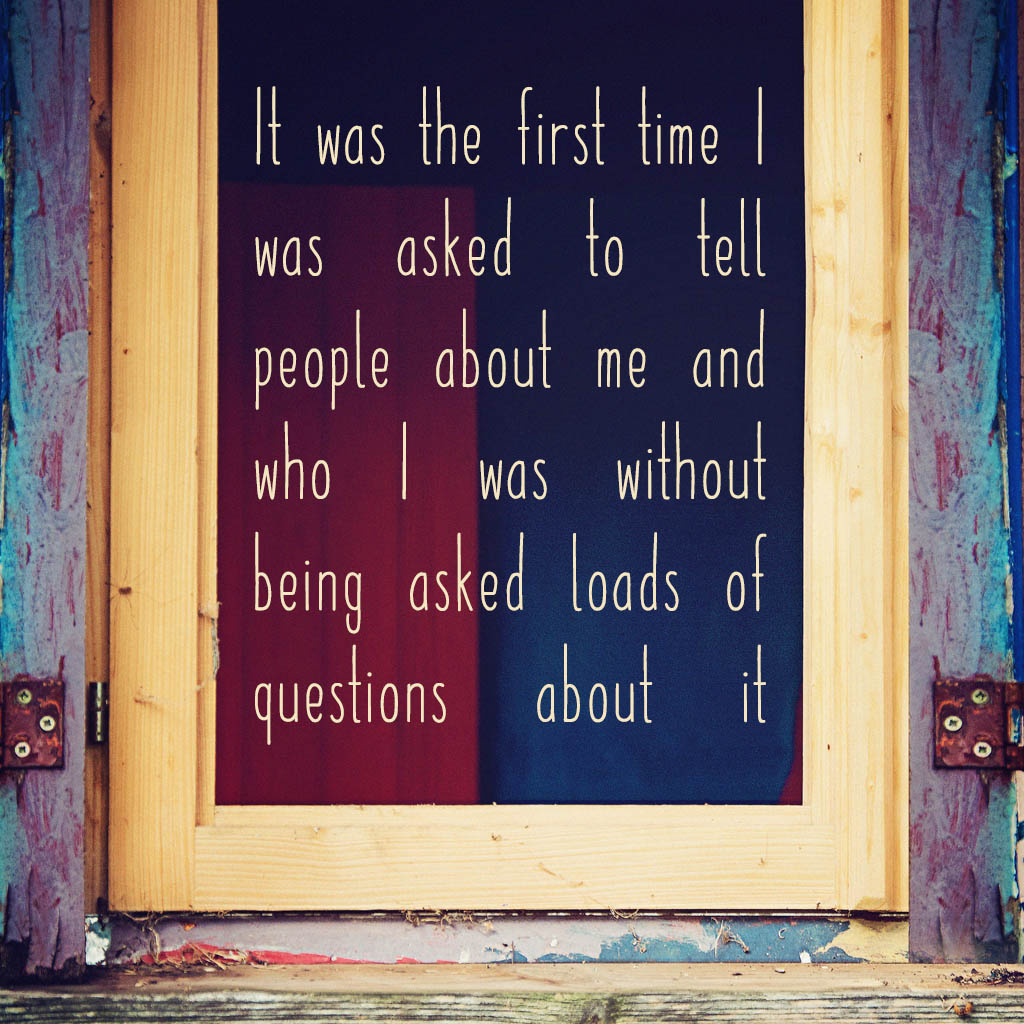 It was the first time I was asked to tell people about me and who I was without being asked loads of questions about it