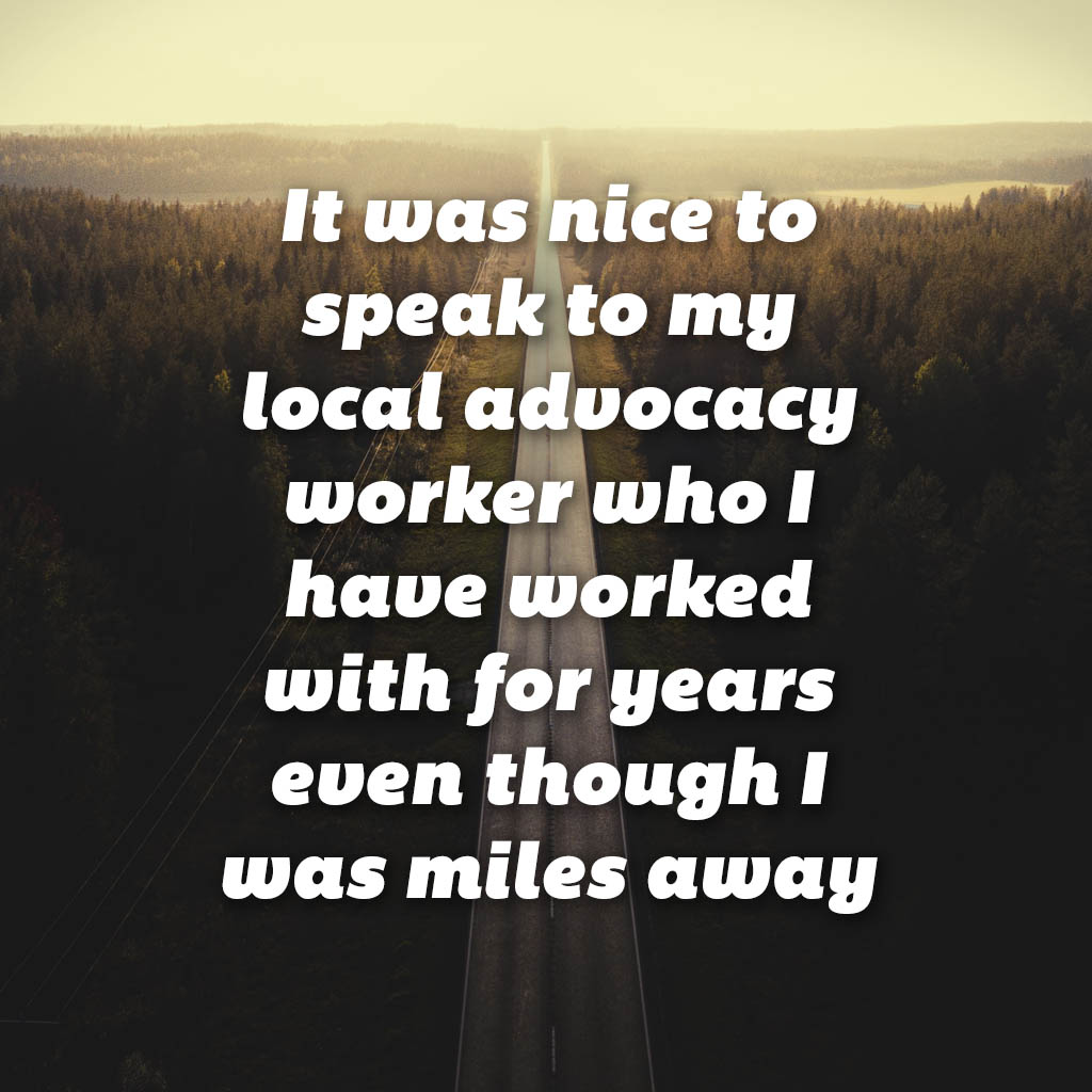 It was nice to speak to my local advocacy worker who I have worked with for years even though I was miles away