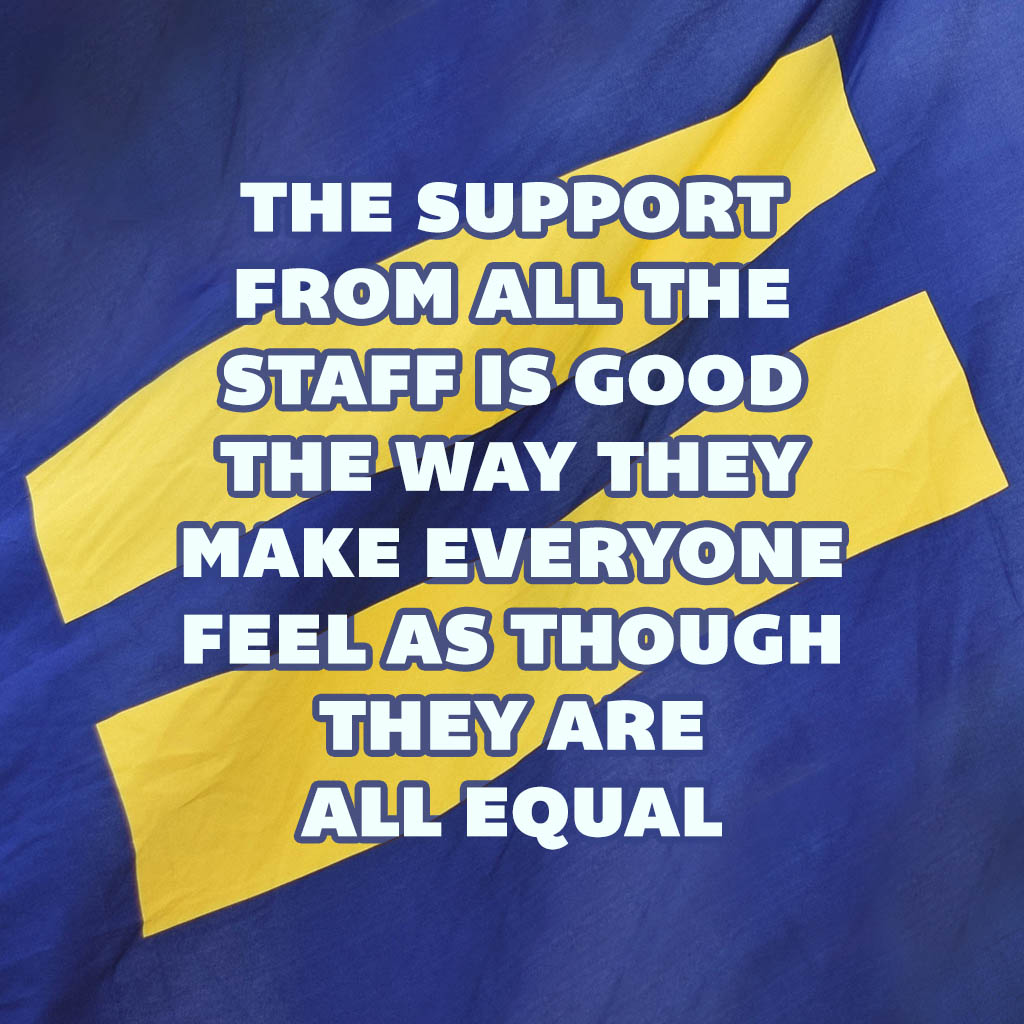 The support from all the staff is good the way they make everyone feel as though they are all equal