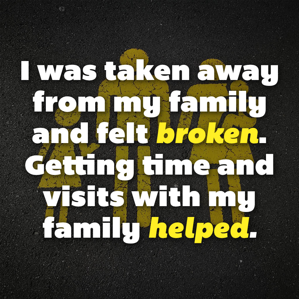 I was taken away from my family and felt broken. Getting time and visits with my family helped