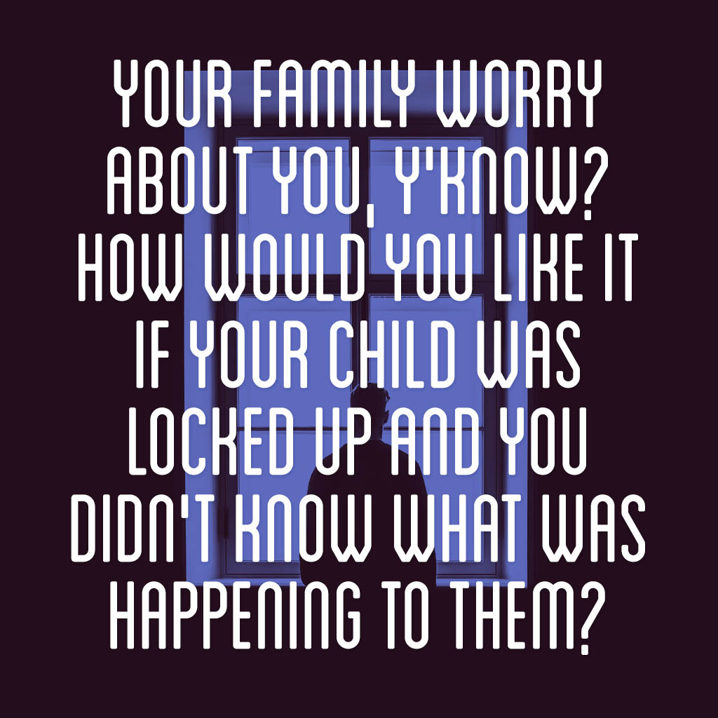Your family worry about you, y’know? How would you like it if your child was locked up and you didn’t know what was happening to them?