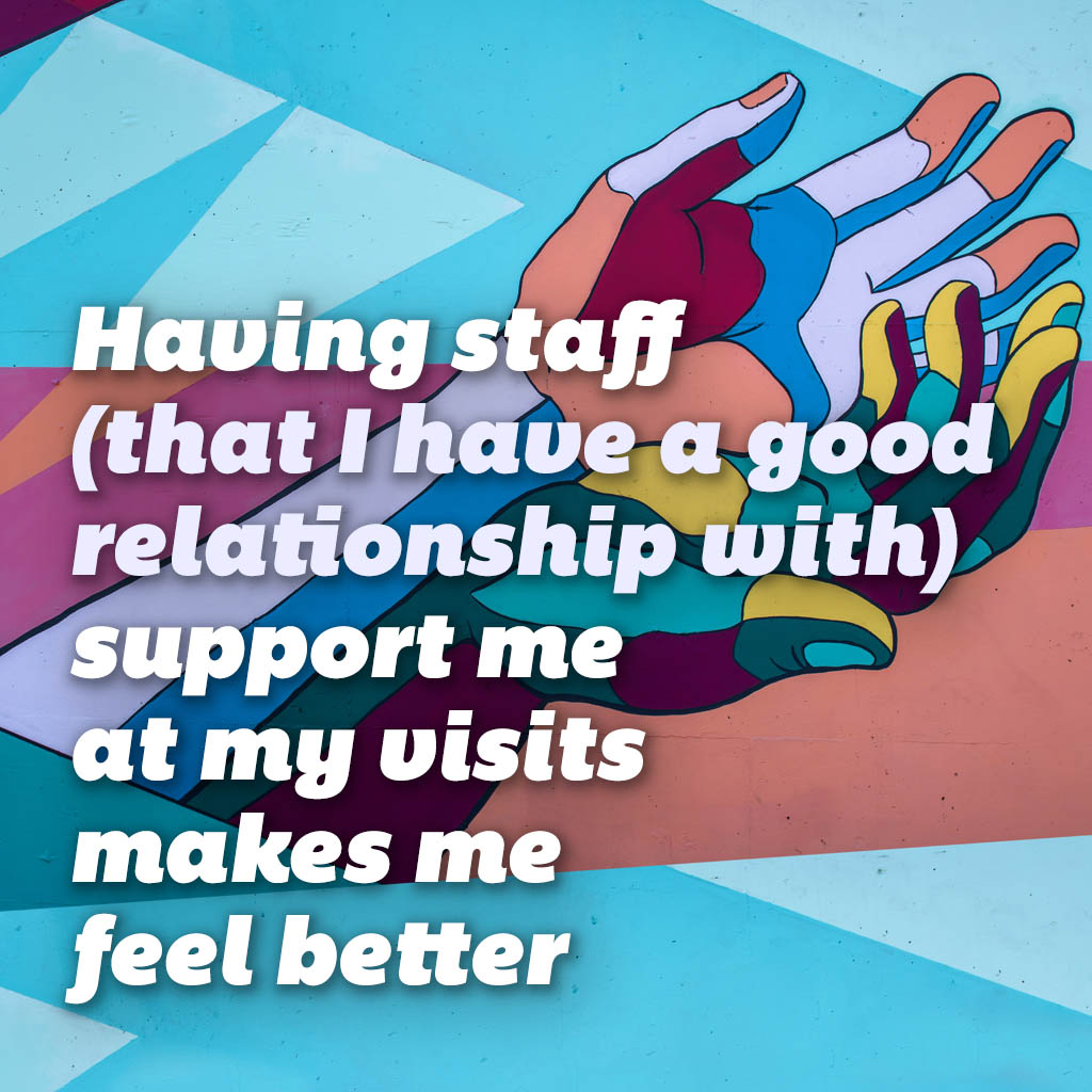 Having staff (that I have a good relationship with) support me at my visits makes me feel better