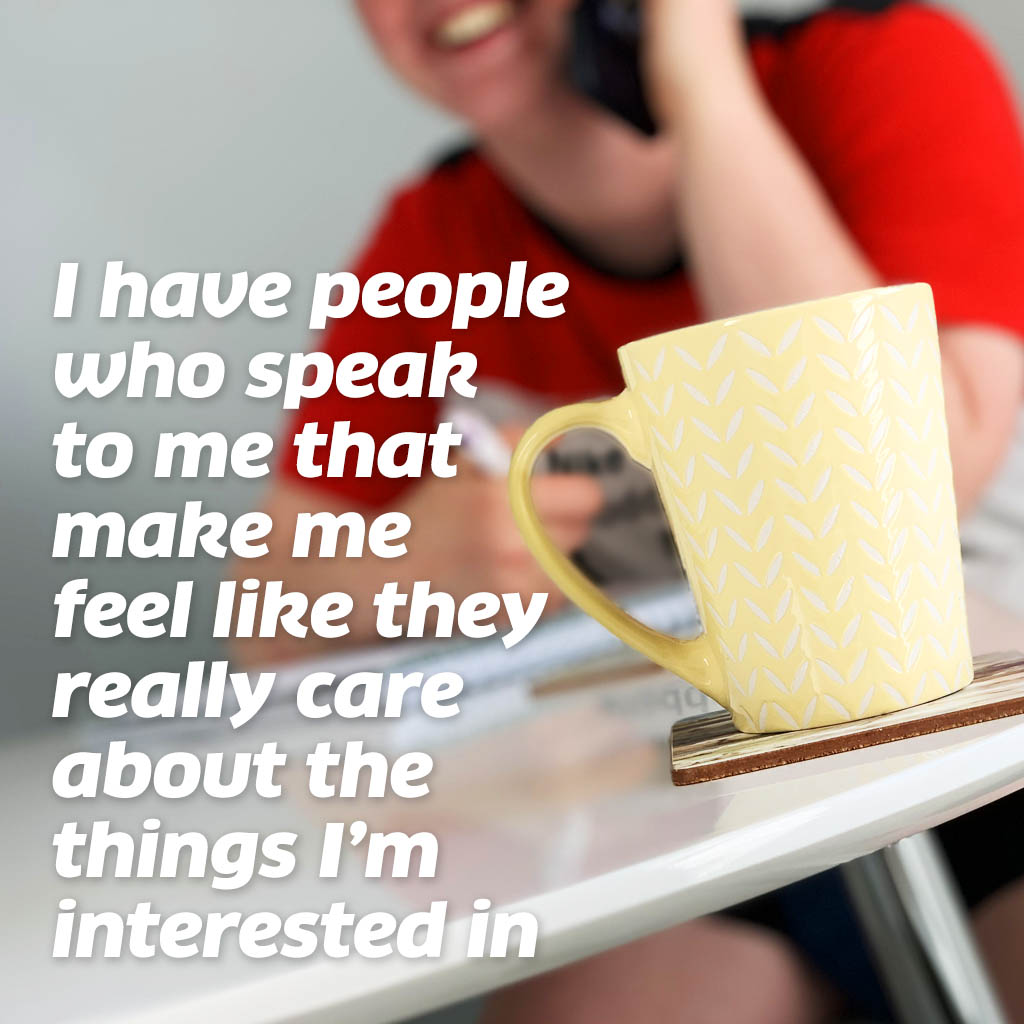 I have people who speak to me that make me feel like they really care about the things I’m interested in