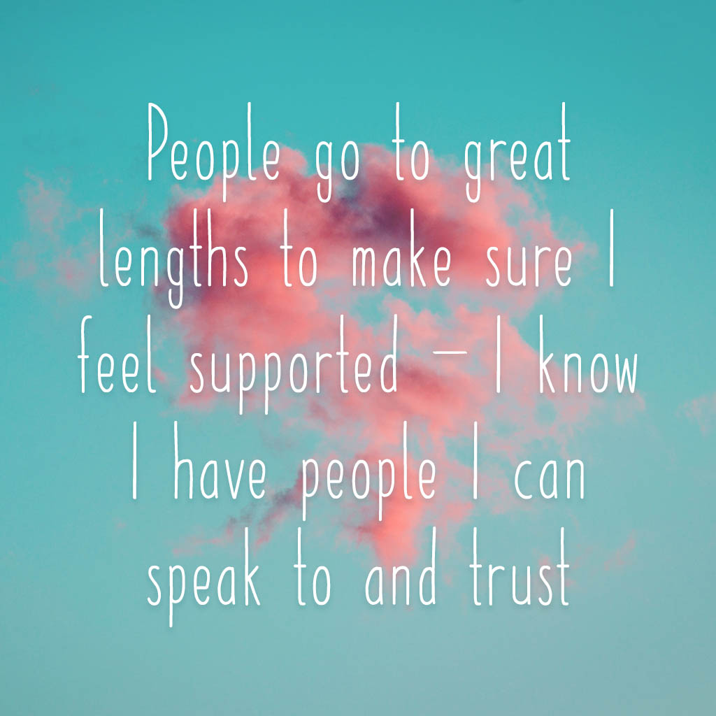 People go to great lengths to make sure I feel supported – I know I have people I can speak to and trust