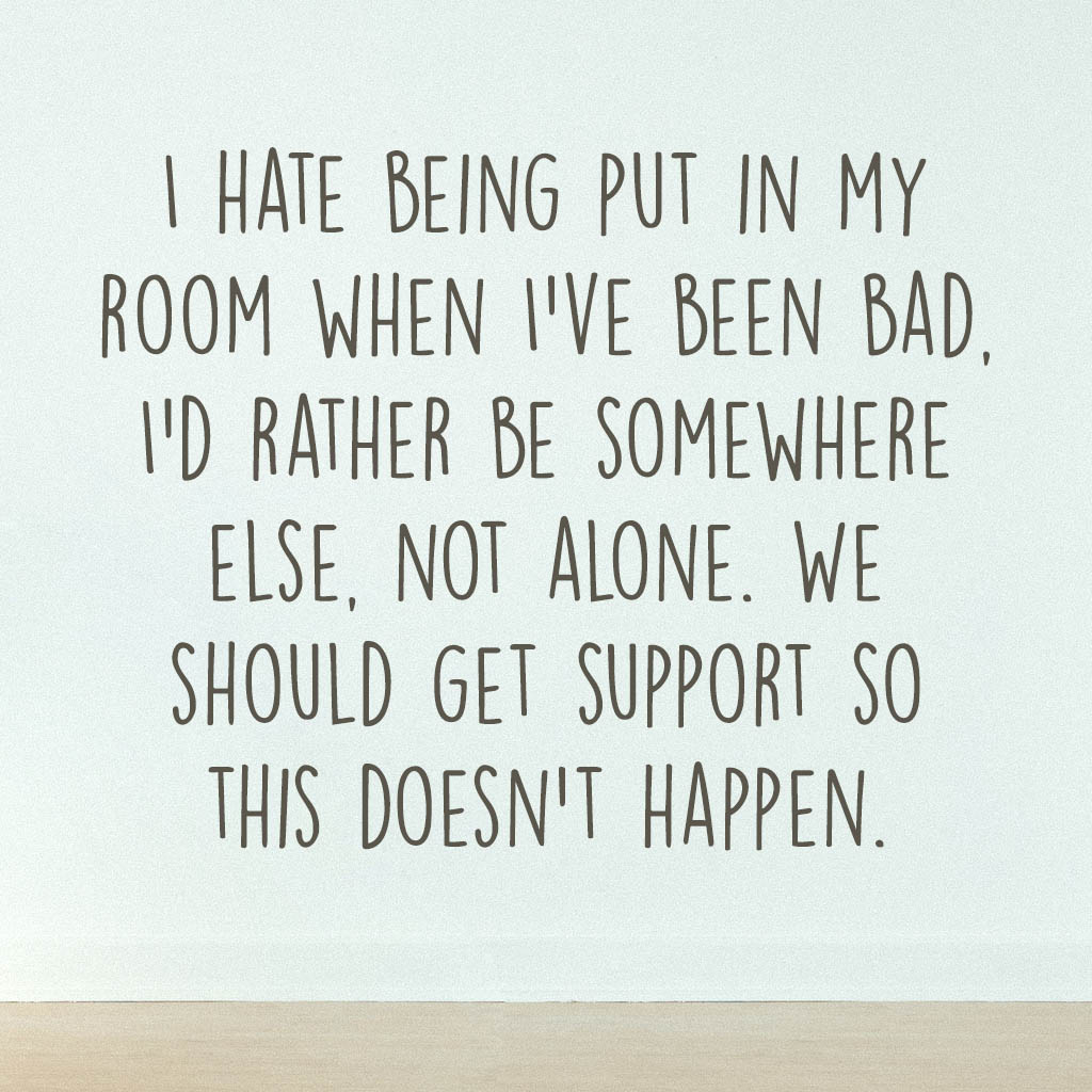 I hate being put in my room when I’ve been bad, I’d rather be somewhere else, not alone. We should get support so this doesn’t happen