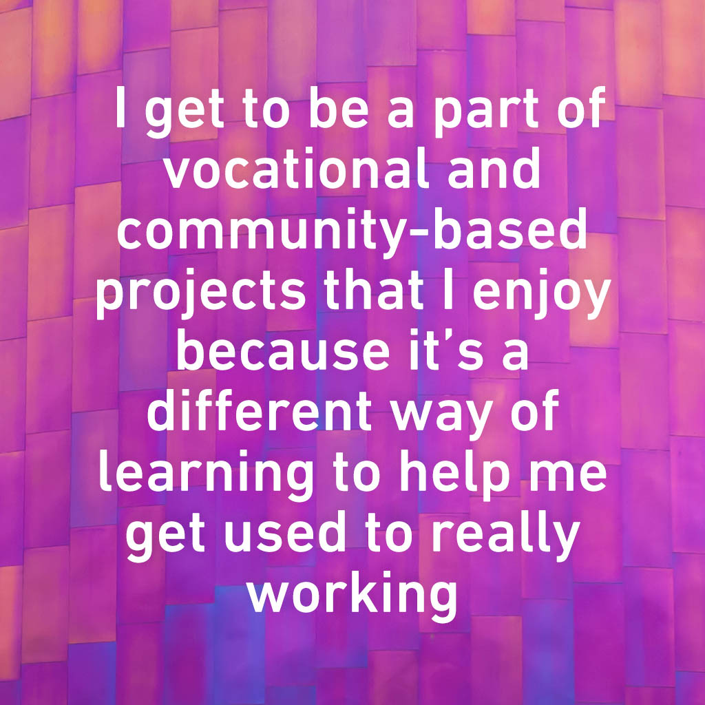 I get to be a part of vocational and community based projects that I enjoy because it’s a different way of learning to help me get used to really working
