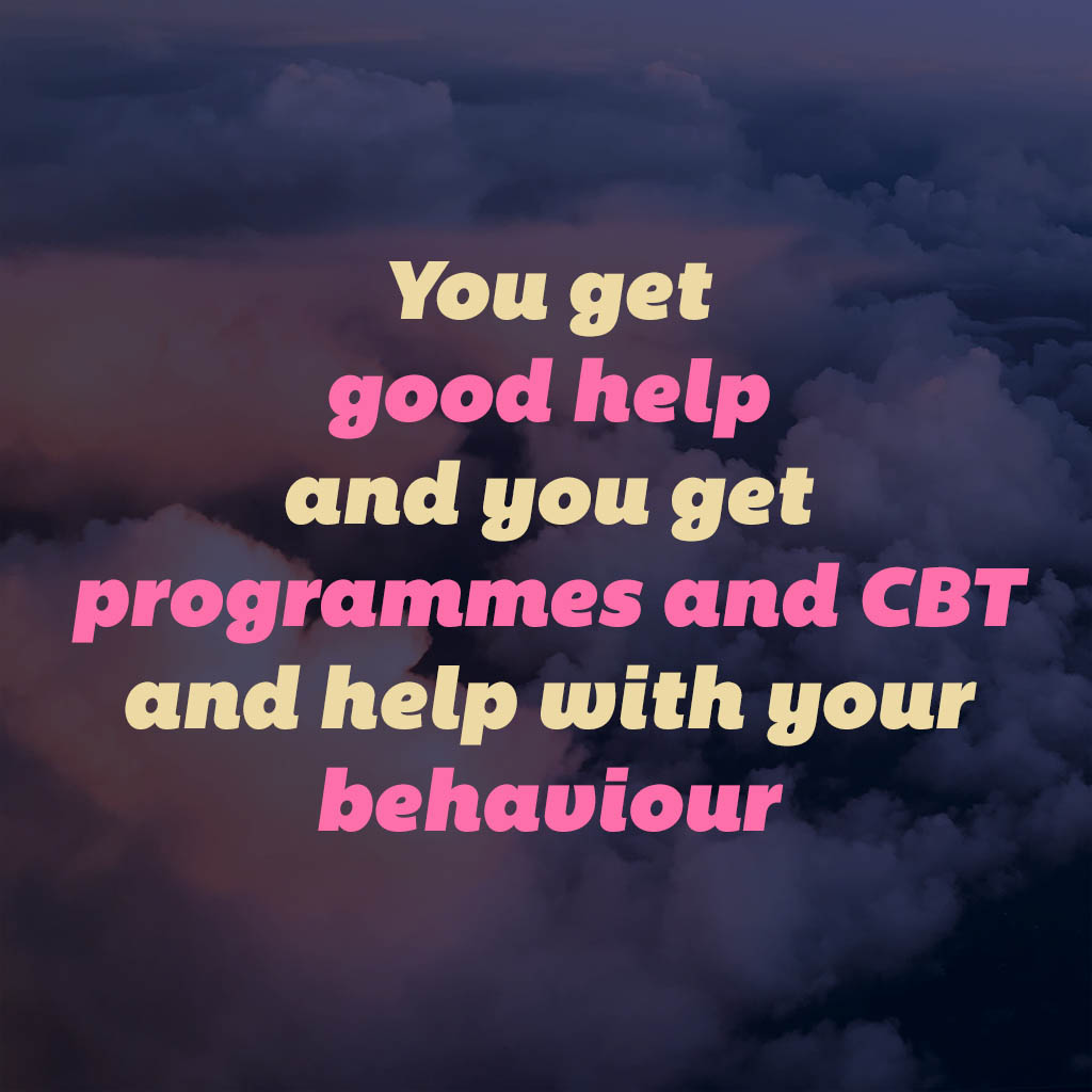 You get good help and you get programmes and CBT and help with your behaviour