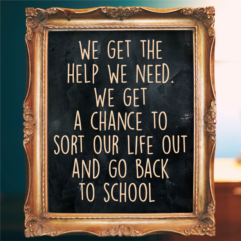 we get the help we need. We get a chance to sort our life out and go back to school