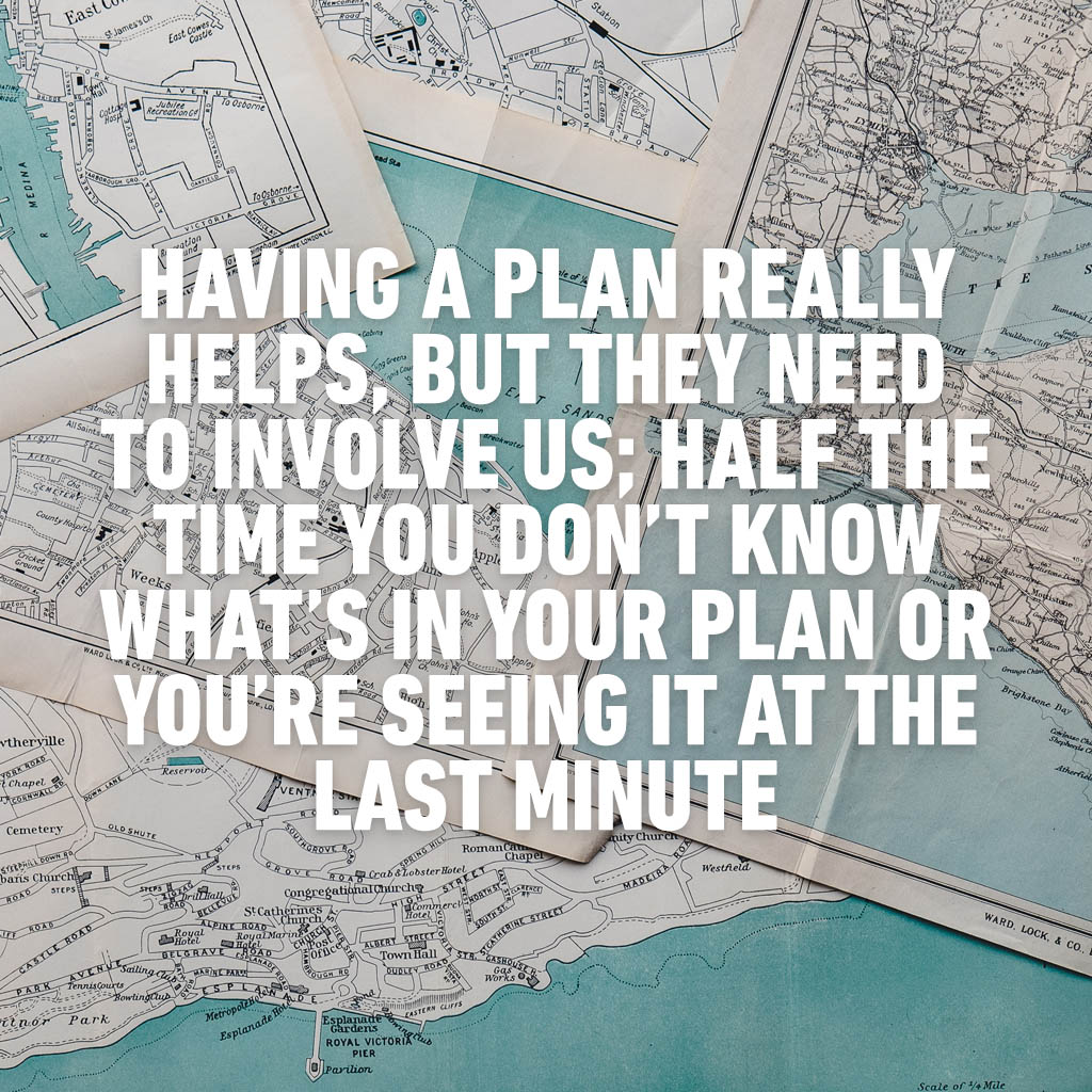 Having a plan really helps, but they need to involve us; half the time you don’t know what’s in your plan or you’re seeing it at the last minute