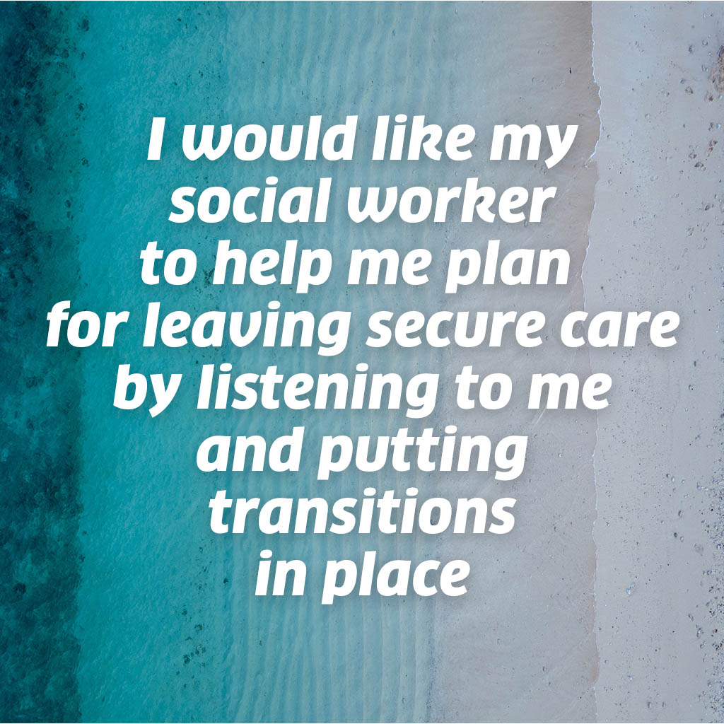 I would like my social worker to help me plan for leaving secure care by listening to me and putting transitions in place