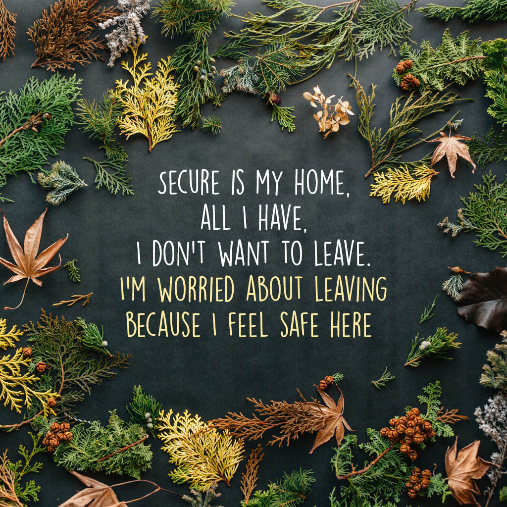 Secure is my home, all I have, I don’t want to leave. I am worried about leaving because I feel safe here