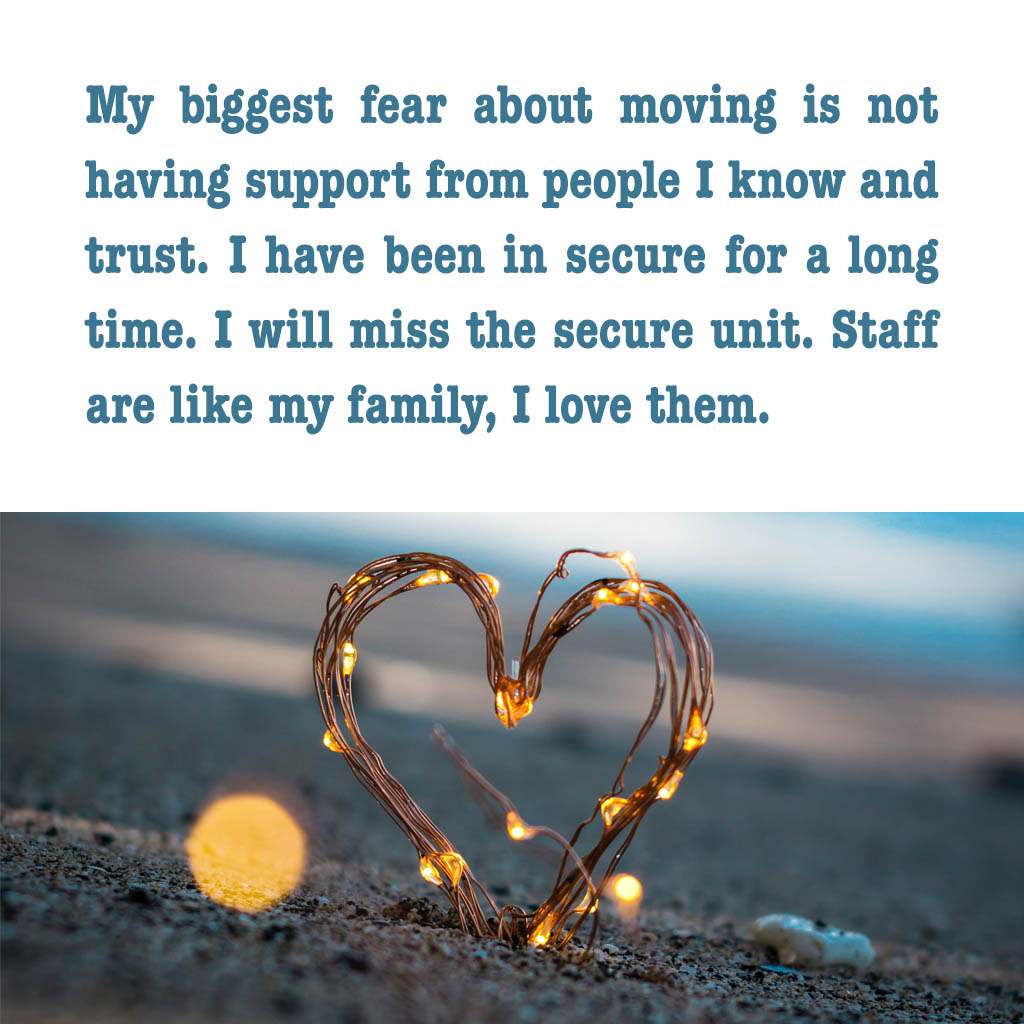 My biggest fear about moving is not having support from people I know and trust. I have been in secure for a long time. I will miss the secure unit. Staff are like my family I love them.