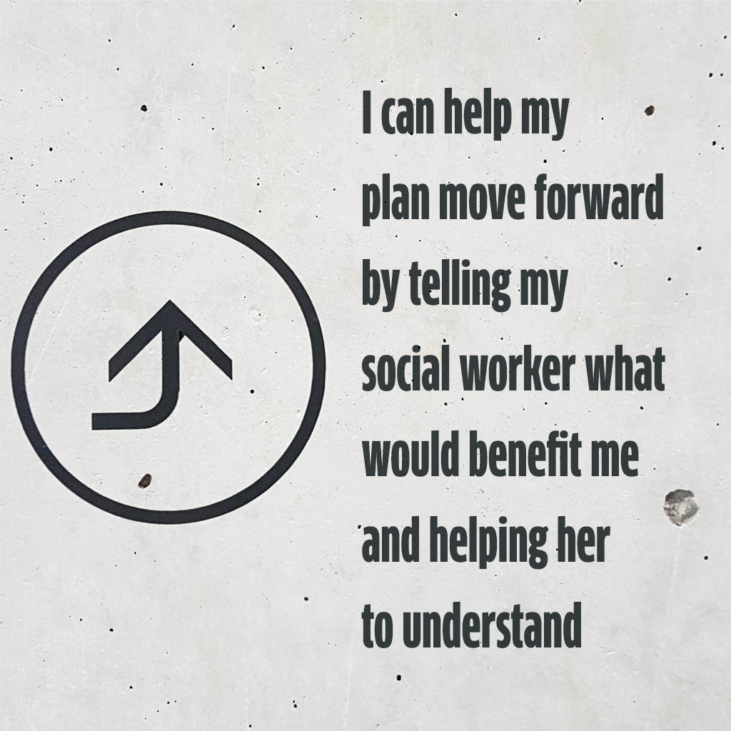 I can help my plan move forward by telling my social worker what would benefit me and helping her to understand
