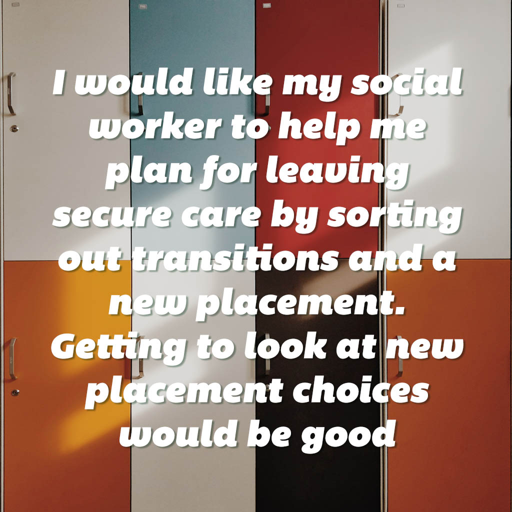 I would like my social worker to help me plan for leaving secure care by sorting out transitions and a new placement. Getting to look at new placement choices would be good